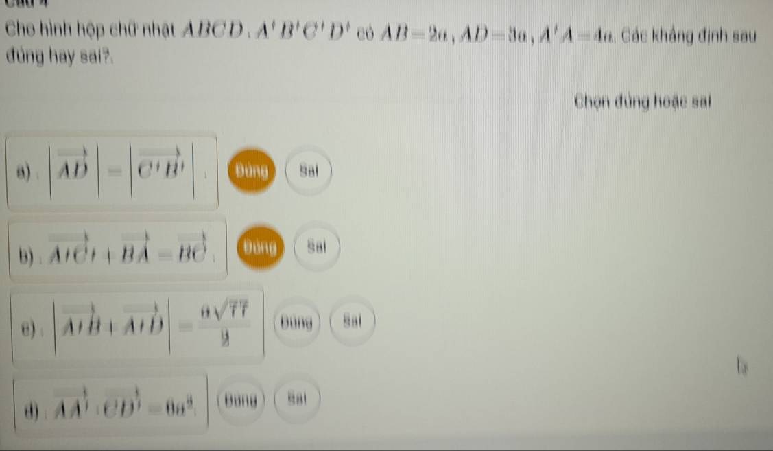 Cho hình hộp chữ nhật ABCD. A'B'C'D' có AB=2a, AD=3a, A'A=4a. Các khẳng định sau
dung hay sai?.
Chọn đứng hoặc sai
a) |vector AD|=|vector C'B'| Đùng Sai
B) vector AICt+vector BA=vector BC Đùng Sai
e) |vector AIB+vector AHD|= 6sqrt(77)/2  Bung Sai
d) vector AA'· vector CD'=6a^2. Bung Sal