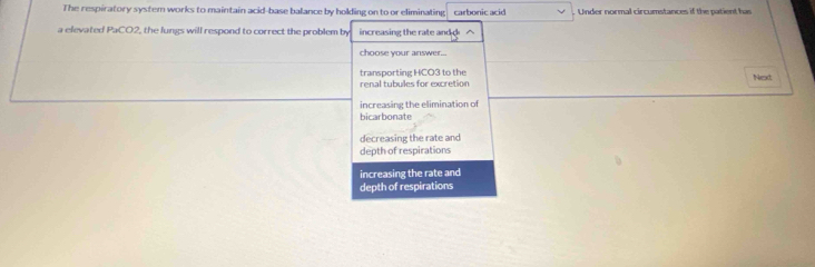 The respiratory system works to maintain acid-base balance by holding on to or eliminating carbonic acid Under normal circumstances if the patient has
a elevated PaCO2, the lungs will respond to correct the problem by increasing the rate and △
choose your answer...
transporting HCO3 to the
renal tubules for excretion Next
increasing the elimination of
bicarbonate
decreasing the rate and
depth of respirations
increasing the rate and
depth of respirations