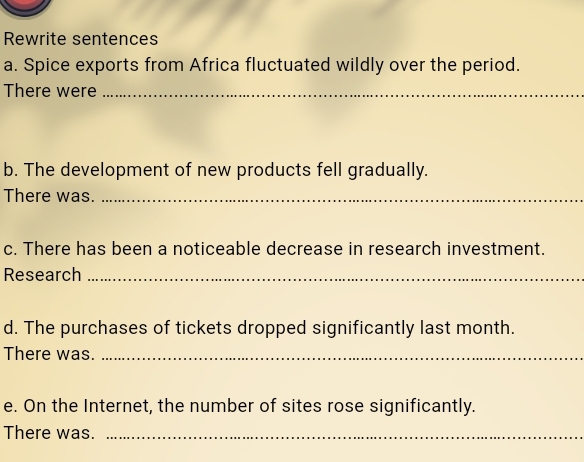 Rewrite sentences 
a. Spice exports from Africa fluctuated wildly over the period. 
There were_ 
b. The development of new products fell gradually. 
There was._ 
c. There has been a noticeable decrease in research investment. 
Research_ 
d. The purchases of tickets dropped significantly last month. 
There was._ 
e. On the Internet, the number of sites rose significantly. 
There was._