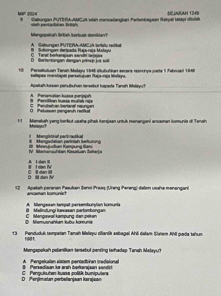 MIP 2024 SEJARAH 1249
9 Gabungan PUTERA-AMCJA telah mencadangkan Perlembagean Rakyal tetspi ditolak
oleh pentadbiran British.
Mengapaksh British berbuat demiklan?
A Gabungan PUTERA-AMCJA terlalu radikal
B Sokongan darípada Raja-raja Melayu
C Taraf berkerajaan sendirí terjejaa
D Bertentangan dengan prinsip jus soll
10 Persakutuan Tanah Melayu 1948 ditubuhkan secara rasminya peda 1 Februarí 1948
solepas mendapat parsetujuan Raja-raja Melayu.
Apakah kesan panubuhan tersebut kepada Tanah Melayu?
A Penamatan kuasa penjajah
B Pemilikan kuasa mutlak raja
C Perubahan bertaral naungsn
D Peluasan pengaruh radikal
11 Manakah yang berkut usaha pihak kerajaan untuk menangani ancaman komunis di Tanah
Melayu?
I Mengiktiraf parti radikal
II Mengadakan perintah berkurung
I] Mewujudkan Kampung Baru
IV Memansuhkan Kesatuan Sekerja
A I dan II
B I dan IV
C Il dan III
D I dan (V
12 Apakah peranan Pasukan Senoi Praaq (Urang Perang) dalam usaha menangani
ancaman komunis?
A Mengesan tempat persembunyian komunis
B Melindungi kawasan perlombongan
C Mengawal kampung dan pekan
D Memusnahkan kubu komunis
13 Penduduk tempatan Tanah Melayu dilantik sebagai Ahli dalam Sistem Ahli pada tahun
1951.
Mengapakah pelantikan tersebut penting terhadap Tanah Melayu?
A Pengekalan sistem pentadbiran tradisional
B Persediaan ke arah berkerajaan sendirl
C Pengukuhan kuasa politik bumiputera
D Penjimatan perbelanjaan kerajaan