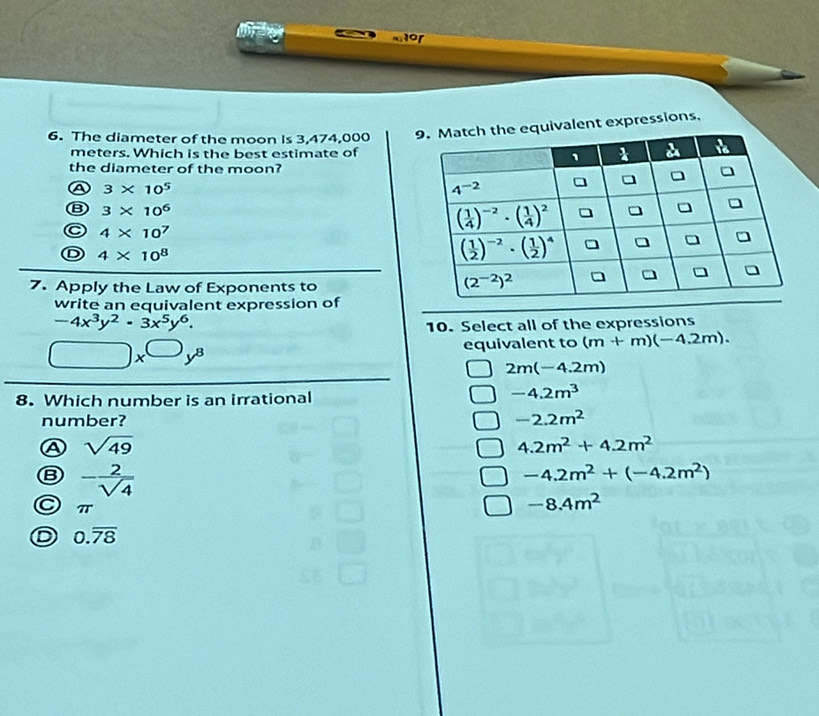 1or
6. The diameter of the moon Is 3,474,000 alent expressions.
meters. Which is the best estimate of
the diameter of the moon?
a 3* 10^5
B 3* 10^6
C 4* 10^7
D 4* 10^8
7. Apply the Law of Exponents to
write an equivalent expression of
-4x^3y^2· 3x^5y^6.
10. Select all of the expressions
□ x^(□)y^8 equivalent to (m+m)(-4.2m).
2m(-4.2m)
8. Which number is an irrational
-4.2m^3
number? -2.2m^2
A sqrt(49)
4.2m^2+4.2m^2
B - 2/sqrt(4) 
-4.2m^2+(-4.2m^2)
π
-8.4m^2
0.overline 78