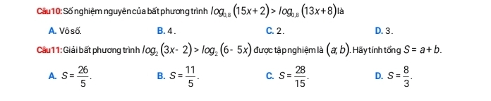 Số nghiệm nguyên của bất phương trình log _0.8(15x+2)>log _0.8(13x+8) là
A. Vôsố B. 4. C. 2. D. 3.
Câu11: Giải bất phương trình log _2(3x-2)>log _2(6-5x) được tập nghiệm là (a,b). Hãy tính tổng S=a+b.
A. S= 26/5 . B. S= 11/5 . C. S= 28/15 . D. s= 8/3 .