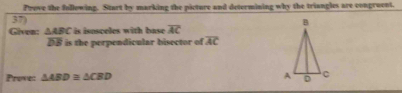 Prove the following. Start by marking the picture and determining why the triungles are congroent. 
37) 
Given: △ ABC is isosceles with base overline AC
overline DB is the perpendicular bisector of overline AC
Prove: △ ABD≌ △ CBD