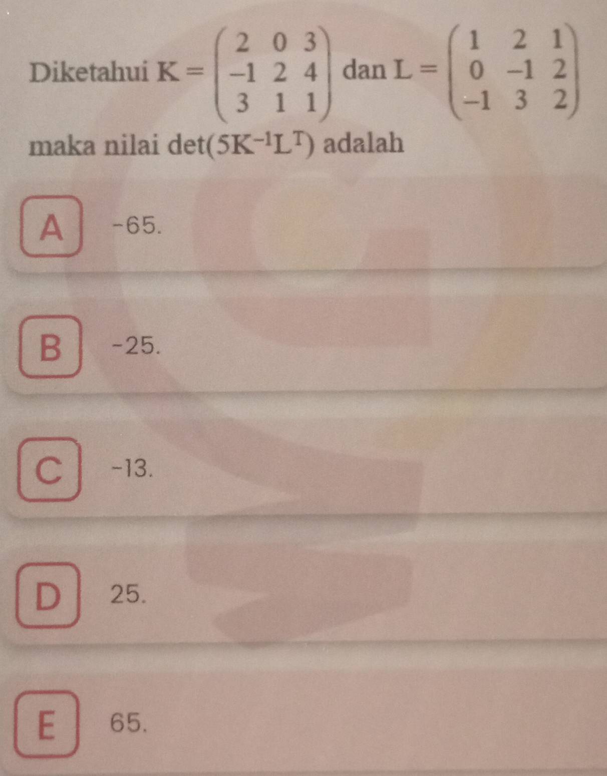 Diketahui K=beginpmatrix 2&0&3 -1&2&4 3&1&1endpmatrix dan L=beginpmatrix 1&2&1 0&-1&2 -1&3&2endpmatrix
maka nilai det (5K^(-1)L^T) adalah
A -65.
B -25.
C l -13.
D 25.
E 65.