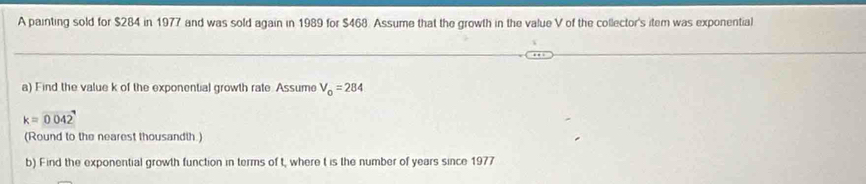 A painting sold for $284 in 1977 and was sold again in 1989 for $468. Assume that the growth in the value V of the collector's item was exponential 
a) Find the value k of the exponential growth rate. Assume V_0=284
k=0042
(Round to the nearest thousandth.) 
b) Find the exponential growth function in terms of t, where t is the number of years since 1977