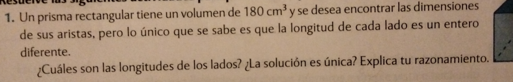 Un prisma rectangular tiene un volumen de 180cm^3 y se desea encontrar las dimensiones
de sus aristas, pero lo único que se sabe es que la longitud de cada lado es un entero
diferente.
Cuáles son las longitudes de los lados? (La solución es única? Explica tu razonamiento.