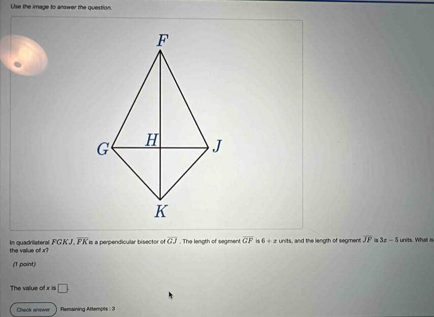 Use the image to answer the question.
In quadrilateral FGKJ, overline FK is a perpendicular bisector of overline GJ. The length of segment overline GF is 6+x units, and the length of segment overline JF is 3x-5 units. What is
the value of x?
(1 point)
The value of x is □ .
Check answer Remaining Attempts : 3