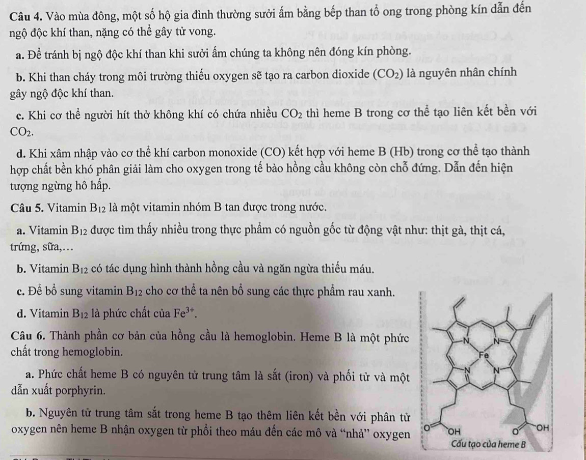 Vào mùa đông, một số hộ gia đình thường sưởi ấm bằng bếp than tổ ong trong phòng kín dẫn đến
ngộ độc khí than, nặng có thể gây tử vong.
a. Để tránh bị ngộ độc khí than khi sưởi ấm chúng ta không nên đóng kín phòng.
b. Khi than cháy trong môi trường thiếu oxygen sẽ tạo ra carbon dioxide (CO_2) là nguyên nhân chính
gây ngộ độc khí than.
c. Khi cơ thể người hít thở không khí có chứa nhiều CO_2 thì heme B trong cơ thể tạo liên kết bền với
CO_2.
d. Khi xâm nhập vào cơ thể khí carbon monoxide (CO) kết hợp với heme B (Hb) trong cơ thể tạo thành
hợp chất bền khó phân giải làm cho oxygen trong tế bào hồng cầu không còn chỗ đứng. Dẫn đến hiện
tượng ngừng hô hấp.
Câu 5. Vitamin B_12 là một vitamin nhóm B tan được trong nước.
a. Vitamin B_12 được tìm thấy nhiều trong thực phẩm có nguồn gốc từ động vật như: thịt gà, thịt cá,
trứng, sữa,..
b. Vitamin B_12 có tác dụng hình thành hồng cầu và ngăn ngừa thiếu máu.
c. Để bổ sung vitamin B_12 cho cơ thể ta nên bổ sung các thực phẩm rau xanh.
d. Vitamin B_12 là phức chất cuaFe^(3+).
Câu 6. Thành phần cơ bản của hồng cầu là hemoglobin. Heme B là một phức
chất trong hemoglobin.
a. Phức chất heme B có nguyên tử trung tâm là sắt (iron) và phối tử và một
dẫn xuất porphyrin.
b. Nguyên tử trung tâm sắt trong heme B tạo thêm liên kết bền với phân tử
oxygen nên heme B nhận oxygen từ phổi theo máu đến các mô và “nhả” oxygen