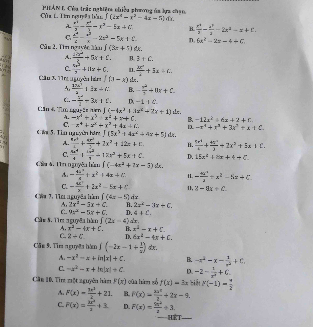 PHÀN I. Câu trắc nghiệm nhiều phương án lựa chọn.
Câu 1. Tìm nguyên hàm ∈t (2x^3-x^2-4x-5)dx.
A.  x^4/2 - x^3/3 -x^2-5x+C.
B.  x^4/2 - x^3/3 -2x^2-x+C.
C.  x^4/2 - x^3/3 -2x^2-5x+C.
D. 6x^2-2x-4+C.
Câu 2. Tìm nguyên hàm ∈t (3x+5)dx.
07 3
3/07
A.  17x^2/2 +5x+C. B. 3+C.
1 3
01 3
C.  3x^2/2 +8x+C. D.  3x^2/2 +5x+C.
Câu 3. Tìm nguyên hàm ∈tlimits (3-x) dx.
A.  17x^2/2 +3x+C. B. - x^2/2 +8x+C.
C. - x^2/2 +3x+C. D. -1+C.
360
13A Câu 4. Tìm nguyên hàm ∈t (-4x^3+3x^2+2x+1)dx.
A. -x^4+x^3+x^2+x+C. B. -12x^2+6x+2+C.
C. -x^4+x^3+x^2+4x+C. -x^4+x^3+3x^2+x+C.
D.
D Câu 5. Tìm nguyên hàm ∈t (5x^3+4x^2+4x+5)dx.
AD°
1 3
07
A.  5x^4/4 + 4x^3/3 +2x^2+12x+C.
B.  5x^4/4 + 4x^3/3 +2x^2+5x+C.
C.  5x^4/4 + 4x^3/3 +12x^2+5x+C.
D. 15x^2+8x+4+C.
Câu 6. Tìm nguyên hàm ∈t (-4x^2+2x-5)dx.
A. - 4x^3/3 +x^2+4x+C. B. - 4x^3/3 +x^2-5x+C.
C. - 4x^3/3 +2x^2-5x+C. D. 2-8x+C.
Câu 7. Tìm nguyên hàm ∈t (4x-5)dx.
A. 2x^2-5x+C. B. 2x^2-3x+C.
C. 9x^2-5x+C. D. 4+C.
Câu 8. Tìm nguyên hàm ∈t (2x-4)dx.
A. x^2-4x+C. B. x^2-x+C.
C. 2+C. D. 6x^2-4x+C.
Câu 9. Tìm nguyên hàm ∈t (-2x-1+ 1/x )dx.
A. -x^2-x+ln |x|+C. -x^2-x- 1/x^2 +C.
B.
C. -x^2-x+ln |x|+C. -2- 1/x^2 +C.
D.
Câu 10. Tìm một nguyên hàm F(x) của hàm số f(x)=3x biết F(-1)= 9/2 .
A. F(x)= 3x^2/2 +21. B. F(x)= 3x^2/2 +2x-9.
C. F(x)= 3x^2/2 +3. D. F(x)= 9x^2/2 +3.
_—Hét_