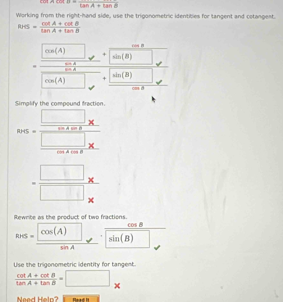 cot Acot B=frac tan A+tan B
Working from the right-hand side, use the trigonometric identities for tangent and cotangent.
RHS= (cot A+cot B)/tan A+tan B 
=frac  [cos (A))/2cot  +frac cos +frac sin (θ )sin (θ ))+ sin (B)/sin θ  frac  sin (B)/cos B 
Simplify the compound fraction.
RvS=frac  □ /sin Acos B *  □ /cos Acos B * 
= (□ * )/□ *  
Rewrite as the product of two fractions.
cos B _  
_ 
RHS=frac cos (A)sin A. · | sin (B)
Use the trigonometric identity for tangent.
 (cot A+cot B)/tan A+tan B =□
Need Heln? Read It