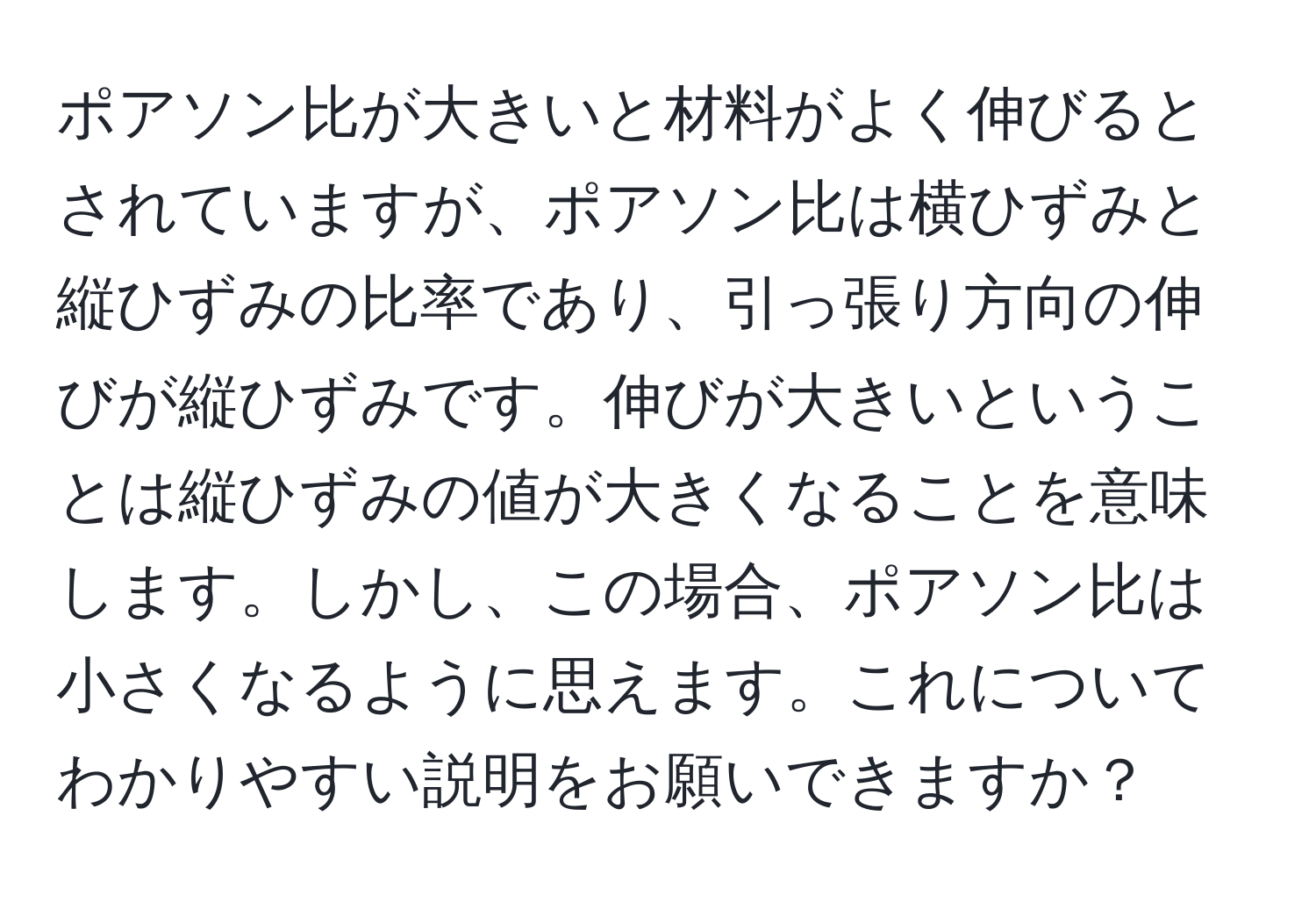 ポアソン比が大きいと材料がよく伸びるとされていますが、ポアソン比は横ひずみと縦ひずみの比率であり、引っ張り方向の伸びが縦ひずみです。伸びが大きいということは縦ひずみの値が大きくなることを意味します。しかし、この場合、ポアソン比は小さくなるように思えます。これについてわかりやすい説明をお願いできますか？