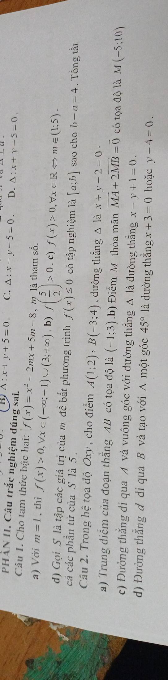 5 △ :x+y+5=0. C. △ :x-y-5=0 D. △ :x+y-5=0. 
PHẢN II. Câu trắc nghiệm đúng sai.
Câu 1. Cho tam thức bậc hai: f(x)=x^2-2mx+5m-8 , m là tham số.
a) Với m=1 , thì f(x)>0, forall x∈ (-∈fty ;-1)∪ (3;+∈fty ). b) f( 5/2 )>0. c) f(x)>0, forall x∈ RLeftrightarrow m∈ (1;5). 
d) Gọi S là tập các giá trị của m để bất phương trình f(x)≤ 0 có tập nghiệm là [a;b] sao cho b-a=4
cả các phần tử của S là 5 . . Tổng tất
Câu 2. Trong hệ tọa độ Oxy , cho điểm A(1;2), B(-3;4) , đường thắng △ lax+y-2=0·
a) Trung điểm của đoạn thắng AB có tọa độ là (-1;3).b) Điểm M thỏa mãn vector MA+2vector MB=vector 0 có tọa độ là M(-5;10)
c) Đường thắng đi qua A và vuông góc với đường thắng △ là đường thắng x-y+1=0.
d) Đường thắng d đi qua B và tạo với Δ một góc 45°la đường thắng x+3=0 hoặc y-4=0. 
.