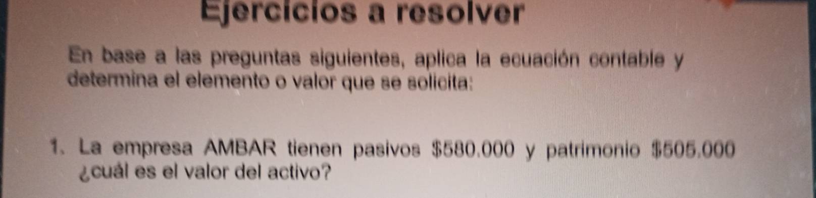 Ejercícios a resolver 
En base a las preguntas siguientes, aplica la ecuación contable y 
determina el elemento o valor que se solicita: 
1. La empresa AMBAR tienen pasivos $580.000 y patrimonio $505.000
¿cuál es el valor del activo?