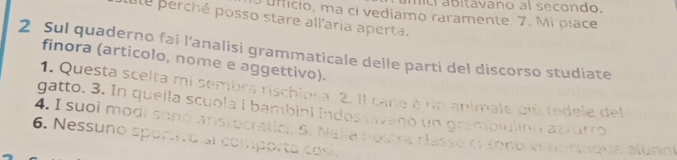 úmici ábitavano al secondo. 
O úffício, ma ci vediamo raramente. 7. Mi píace 
ule perché posso stare all'aria aperta. 
2 Sul quaderno fai l'analisi grammaticale delle parti del discorso studiate 
finora (articolo, nome e aggettivo). 
1. Questa scelta mi sembra rischiosa. 2. Il cane è un animale più fedele del 
gatto. 3. In quella scuola i bambini indossavano un grambiulino azzurro 
4. I suoi modí sono aristocratici. 5. Nalia nostra classe o sono verdirnque alunn 
6. Nessuno sportivo si comporta cosí.