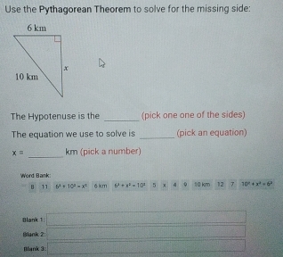 Use the Pythagorean Theorem to solve for the missing side: 
_ 
The Hypotenuse is the (pick one one of the sides) 
_ 
The equation we use to solve is (pick an equation) 
_
x= km (pick a number) 
Word Bank: 10 km 12 7 10^x+x^2=6^2
8 11 6^3+10^2+x^2 6 km 6^2+x^2=10^2 (□)° 9 
Blank 1 □ 
Blank 2: (1000b+10a_1(1.5,2)a_2(1.5)=1 _ )^3f(-x^2 
Bank 3 □