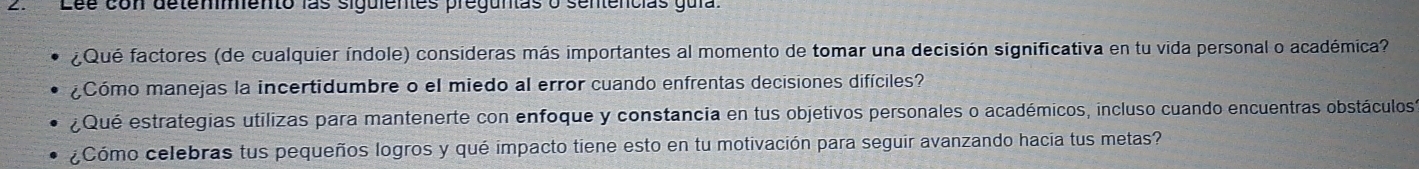 Lée con detemmento las siguientes preguntas o sentencias gula 
¿Qué factores (de cualquier índole) consideras más importantes al momento de tomar una decisión significativa en tu vida personal o académica? 
¿Cómo manejas la incertidumbre o el miedo al error cuando enfrentas decisiones difíciles? 
¿Qué estrategias utilizas para mantenerte con enfoque y constancia en tus objetivos personales o académicos, incluso cuando encuentras obstáculos 
¿Cómo celebras tus pequeños logros y qué impacto tiene esto en tu motivación para seguir avanzando hacia tus metas?