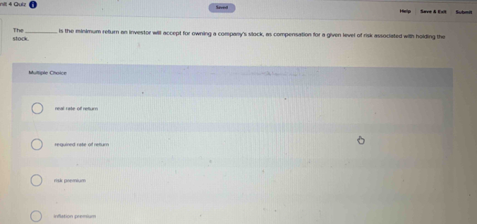 nit 4 Quiz Saved Save & Exit Submit
Help
The_ is the minimum return an investor will accept for owning a company's stock, as compensation for a given level of risk associated with holding the
stock.
Multiple Choice
real rate of return
required rate of retur
risk premium
inflation premium