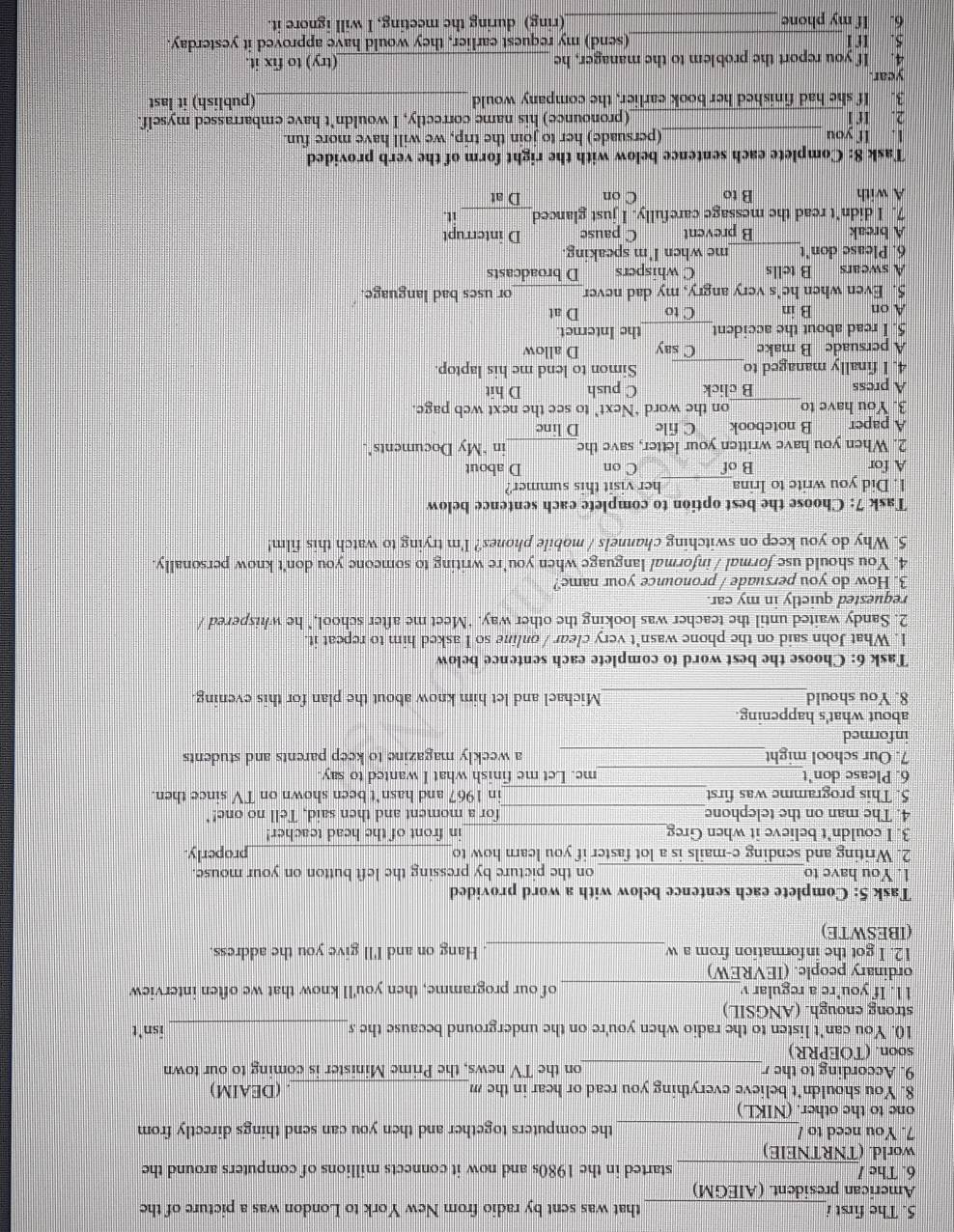 The first i_ that was sent by radio from New York to London was a picture of the
American president. (AIEGM)
6. The /_ started in the 1980s and now it connects millions of computers around the
world. (TNRTNEIE)
7. You need to /_ the computers together and then you can send things directly from
one to the other. (NIKL)
8. You shouldn't believe everything you read or hear in the m _. (DEAIM)
_
9. According to the on the TV news, the Prime Minister is coming to our town
soon. (TOEPRR)
10. You can't listen to the radio when you're on the underground because the s_ isn't
strong enough. (ANGSIL)
l1. If you’re a regular _of our programme, then you'll know that we often interview
ordinary people. (IEVREW)
12. I got the information from a w_ Hang on and I'll give you the address.
(IBESWTE)
Task 5: Complete each sentence below with a word provided
1. You have to_ on the picture by pressing the left button on your mouse.
2. Writing and sending e-mails is a lot faster if you learn how to _properly.
3. I couldn't believe it when Greg_ in front of the head teacher!
4. The man on the telephone _for a moment and then said, Tell no one!'
5. This programme was first _in 1967 and hasn't been shown on TV since then.
6. Please don't _me. Let me finish what I wanted to say
7. Our school might_ a weekly magazine to keep parents and students
informed
about what's happening.
_
8. You should Michael and let him know about the plan for this evening
Task 6: Choose the best word to complete each sentence below
1. What John said on the phone wasn't very clear / online so I asked him to repeat it
2. Sandy waited until the teacher was looking the other way. ‘Meet me after school," he whispered /
requested quictly in my car.
3. How do you persuade / pronounce your name?
4. You should use formal / informal language when you're writing to someone you don't know personally.
5. Why do you keep on switching channels / mobile phones? I'm trying to watch this film!
Task 7: Choose the best option to complete each sentence below
1. Did you write to Irina _her visit this summer?
A for B of C on D about
2. When you have written your letter, save the _in "My Documents".
A paper B notebook C file D linc
3. You have to_ on the word ‘Next’ to see the next web page.
A press B click C push D hit
4. I finally managed to_ Simon to lend me his laptop.
A persuade B make C say D allow
5. I read about the accident_ the Internet.
A on B in C to D at
5. Even when he’s very angry, my dad never_ or uses bad language.
A swears B tells C whispers D broadcasts
6. Please don't_ me when I'm speaking.
A break B prevent C pause D interrupt
7. I didn’t read the message carefully. I just glanced it
A with B to C on D at
Task 8: Complete each sentence below with the right form of the verb provided
_
1. If you (persuade) her to join the trip, we will have more fun.
2. Ir í __(pronounce) his name correctly, I wouldn't have embarrassed myself.
3. If she had finished her book earlier, the company would _(publish) it last
year.
4. If you report the problem to the manager, he _(try) to fix it.
5. trí _(send) my request earlier, they would have approved it yesterday.
6. If my phone _(ring) during the meeting, I will ignore it.