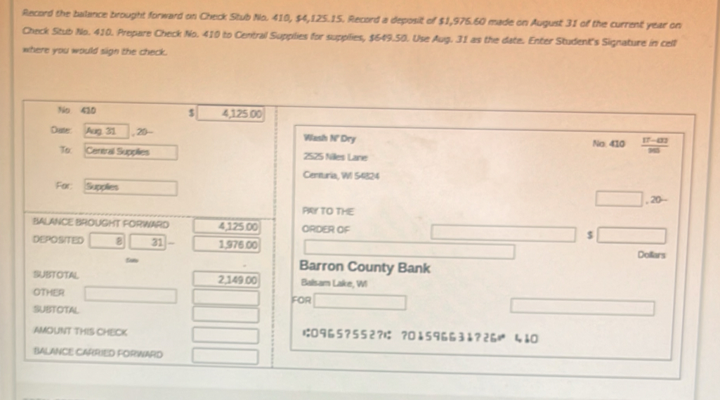 Record the balance brought forward on Check Stub No. 410, $4,125.15. Record a deposit of $1,976.60 made on August 31 of the current year on 
Check Stub No. 410. Prepare Check No. 410 to Central Supplies for supplies, $649.50. Use Aug. 31 as the date. Enter Student's Signature in cell 
where you would sign the check. 
Nio 410 4,125 00
$ 
Daster Aug. 31 , 20- Wash N' Dry No: 410
To. Central Supplies 2525 Niles Lane 
Cennuria, WI 54824 
For: Supples 
, 20- 
PAY TO THE 
BALANCE BROUGHT FORWARD 4,125.00 ORDER OF $
DEPOSITED 8 31 1,976.00 Dollars
Sots Barron County Bank 
SUBTOTAL 2,149.00 Balsam Lake, WI 
OTHER 
SUBTOTAL FOR 
AMOUNT THIS CHECK は0965? 552?は ?0å59663å?2ら 4å 
BALANCE CARRIED FORWARD