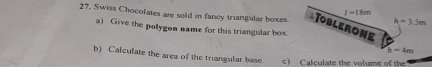 I=18m
27. Swiss Chocolates are sold in fancy triangular boxes Toblerone
h=3.5m
a) Give the polygon name for this triangular box.
b-4m
b) Calculate the area of the triangular base. c) Calculate the volume of the