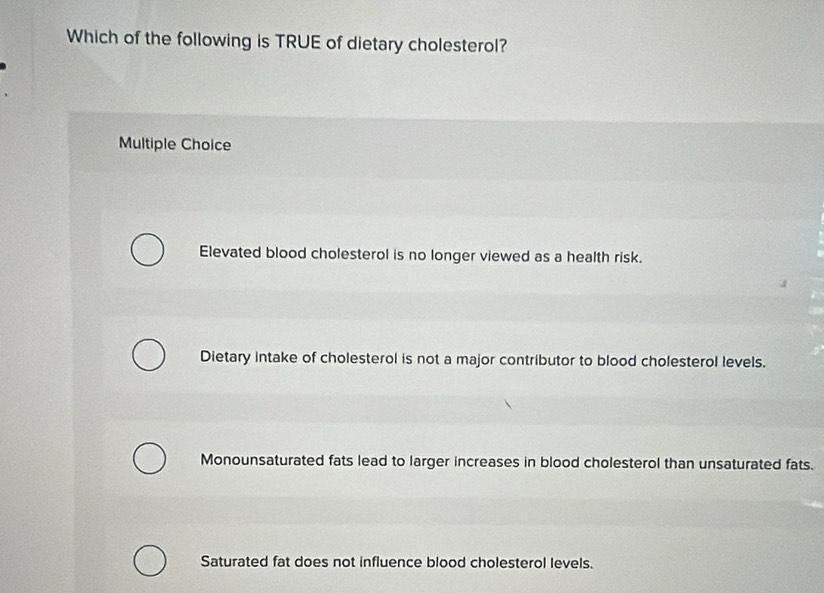 Which of the following is TRUE of dietary cholesterol?
Multiple Choice
Elevated blood cholesterol is no longer viewed as a health risk.
Dietary intake of cholesterol is not a major contributor to blood cholesterol levels.
Monounsaturated fats lead to larger increases in blood cholesterol than unsaturated fats.
Saturated fat does not influence blood cholesterol levels.