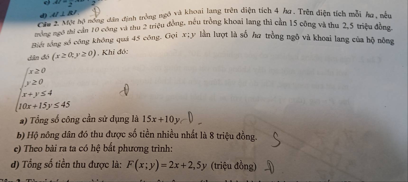 AI=frac 2· x
Câu 2. Một hộ nông dân định trồng ngô và khoai lang trên diện tích 4 ha . Trên diện tích mỗi ha, nếu d) AI⊥ BJ. 
trồng ngô thì cần 10 công và thu 2 triệu đồng, nếu trồng khoai lang thì cần 15 công và thu 2, 5 triệu đồng. 
Biết tông số công không quá 45 công. Gọi x; y lần lượt là số ha trồng ngô và khoai lang của hộ nông 
dân đó (x≥ 0;y≥ 0). Khi đó:
beginarrayl x≥ 0 y≥ 0 x+y≤ 4 10x+15y≤ 45endarray.
a) Tổng số công cần sử dụng là 15x+10y
b) Hộ nông dân đó thu được số tiền nhiều nhất là 8 triệu đồng. 
c) Theo bài ra ta có hệ bất phương trình: 
d) Tổng số tiền thu được là: F(x;y)=2x+2, 5y (triệu đồng)