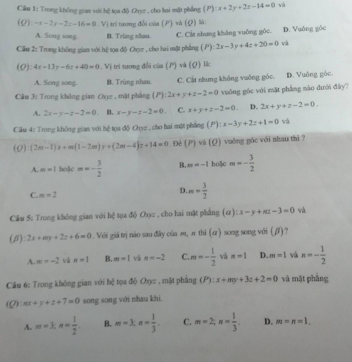 Trong không gian với hệ tọa độ Oxyz , cho hai mặt phẳng (P) : x+2y+2z-14=0 và
(Q ):-x-2y-2z-16=0. Vị trí tương đối của (P) và (Q) là:
A. Song song. B. Trùng nhau. C. Cất nhưng không vuông góc. D. Vuông góc
Câu 2: Trong không gian với hệ tọa độ Oxyz , cho hai mặt phẳng (P): 2x-3y+4z+20=0 và
(Q):4x-13y-6z+40=0. Vị trí tương đối của (P) và (Q) là:
A. Song song. B. Trùng nhau. C. Cắt nhưng không vuông góc. D. Vuông góc.
Câu 3: Trong không gian Oxyz , mặt phẳng (P): ^* 2x+y+z-2=0 vuông góc với mặt phẳng nào dưới đây?
A. 2x-y-z-2=0. B. x-y-z-2=0. C. x+y+z-2=0. D. 2x+y+z-2=0.
Câu 4: Trong không gian với hệ tọa độ Oxyz , cho hai mặt phẳng (P): x-3y+2z+1=0 và
(Q):(2m-1)x+m(1-2m)y+(2m-4)z+14=0. Đế (P) và (Ω) vuông góc với nhau thì ?
A. m=1 hoặc m=- 3/2  hoặc m=- 3/2 
B. m=-1
C. m=2
D. m= 3/2 
Câu 5: Trong không gian với hệ tọa độ Oxyz , cho hai mặt phẳng (α) x-y+nz-3=0 và
A ):2x+my+2z+6=0. Với giá trị nào sau đây của m, π thì (α) song song với (β)?
A. m=-2 vá n=1 B. m=1 và n=-2 C. m=- 1/2  và n=1 D. m=1 và n=- 1/2 
Câu 6: Trong không gian với hệ tọa độ Oxyz , mặt phẳng (P): x+my+3z+2=0 và mặt phǎng
(Q): nx+y+z+7=0 song song với nhau khi.
A. m=3;n= 1/2 . B. m=3;n= 1/3 . C. m=2;n= 1/3 . D. m=n=1.