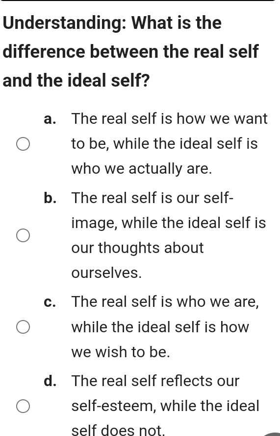 Understanding: What is the
difference between the real self
and the ideal self?
a. The real self is how we want
to be, while the ideal self is
who we actually are.
b. The real self is our self-
image, while the ideal self is
our thoughts about
ourselves.
c. The real self is who we are,
while the ideal self is how
we wish to be.
d. The real self reflects our
self-esteem, while the ideal
self does not.