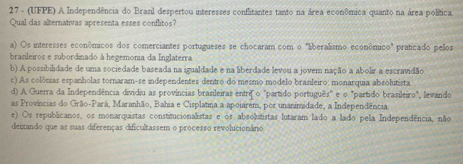 27 - (UFPE) A Independência do Brasil despertou interesses conflitantes tanto na área econômica quanto na área política.
Qual das alternativas apresenta esses conflitos?
a) Os interesses econômicos dos comerciantes portugueses se chocaram com o 'liberalismo econômico' praticado pelos
brasileiros e subordinado à hegemonia da Inglaterra.
b) A possibilidade de uma sociedade baseada na igualdade e na liberdade levou a jovem nação a abolir a escravidão.
c) As colônias espanholas tornaram-se independentes dentro do mesmo modelo brasileiro: monarquia absolutista
d) A Guerra da Independência dividiu as províncias brasileiras entrêo "partido português" e o "partido brasileiro", levando
as Províncias do Grão-Pará, Maranhão, Bahia e Cisplatina a apoiarem, por unanimidade, a Independência
e) Os republicanos, os monarquistas constitucionalistas e os absolutistas lutaram lado a lado pela Independência, não
deixando que as suas diferenças dificultassem o processo revolucionário.