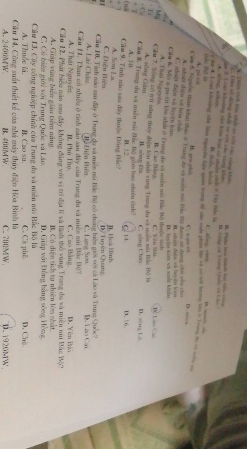 D. Diên tích kim nhất so với các vùng khác
C. Dân số đồng nhất so với các vùn khác
B. Phân hóa thành hai tiểu vùng
ào 3. Loại khoảng sân kim loại có nhiêu nhất ở Tây Bắc là
D. Guáp ca Trung Quốc và Lão -
A. dồng, niken B. thiếc bêt
C. dòng, vàng
Bắc Bộ là D. apatit, sắz
Cầu 4. Loại khoảng sân làm nguyên liệu quan trọng đề sản xuất phần lần và có trữ lượng lớn ở Trung du và quên m
A. pi-rit
B. gra-phit C. a-pa-tit
D. mica
Cầu 5. Nguồn than khai thác ở Trung du và miên núi Bắc Bộ được sử dựng chủ yếu cho
A. nhiệt điện và hóa chất
B. nhiệt điện và luyện kim.
C. nhiệt điện và luyện kim
D. luyện kim và xuất khẩu
Cầu 6, Mô a-pa-tit lớn nhất ở Trung du và miền núi Bắc Bộ thuộc tinh D. Lào Ca.
s) ( A. Thái Nguyên. B. Cao Bảng
- Mã
C. Yên Bái
-  T Cầu 7. Sông có trữ năng thủy điện lớn nhật vùng Trung du và miền nùi Bắc Bộ là
A. sông Gâm. B. sống Đâ. D. sông Lô
C. sông Cháy
- Cc Cầu 8. Trung du và miền núi Bắc Bộ gồm bao nhiều tỉnh?
+ T A. 10
B. 12. C. 14. D. 16.
(nǎ Cầu 9. Tinh nào sau đây thuộc Đông Bắc?
+ 7 A. Sơn La
B. Hoà Bình.
C. Điện Biên.
D/ Tuyên Quang.
I Cầu 10. Tỉnh nào sau đây ở Trung du và miền núi Bắc Bộ có chung biên giới với cả Lào và Trung Quốc?
A. Lai Châu. Bị Điện Biên C. Lạng Sơn D. Lão Cai.
Cầu 11. Than có nhiều ở tỉnh nào sau đây của Trung du và miền núi Bắc Bộ?
A. Thái Nguyên. B. Phú Thọ. C. Cao Bảng. D. Yên Bái.
Cầu 12. Phát biểu nào sau đây không đúng với vị trí địa lí và lãnh thổ vùng Trung du và miền núi Bắc Bộ?
A. Giáp vùng biển giàu tiểm năng B. Có diện tích tự nhiên lớn nhất.
C. Có biên giới với Trung Quốc và Lào. D. Giáp với Đồng bằng sông Hồng.
Cầu 13. Cậy công nghiệp chính của Trung du và miền núi Bắc Bộ là
A. Thuốc lá. B. Cao su. C. Cà phê. D. Chè.
Cầu 14. Công suất thiết kế của nhà máy thủy điện Hòa Bình là
A. 2400MW. B. 400MW. C. 700MW. D. 1920MW.