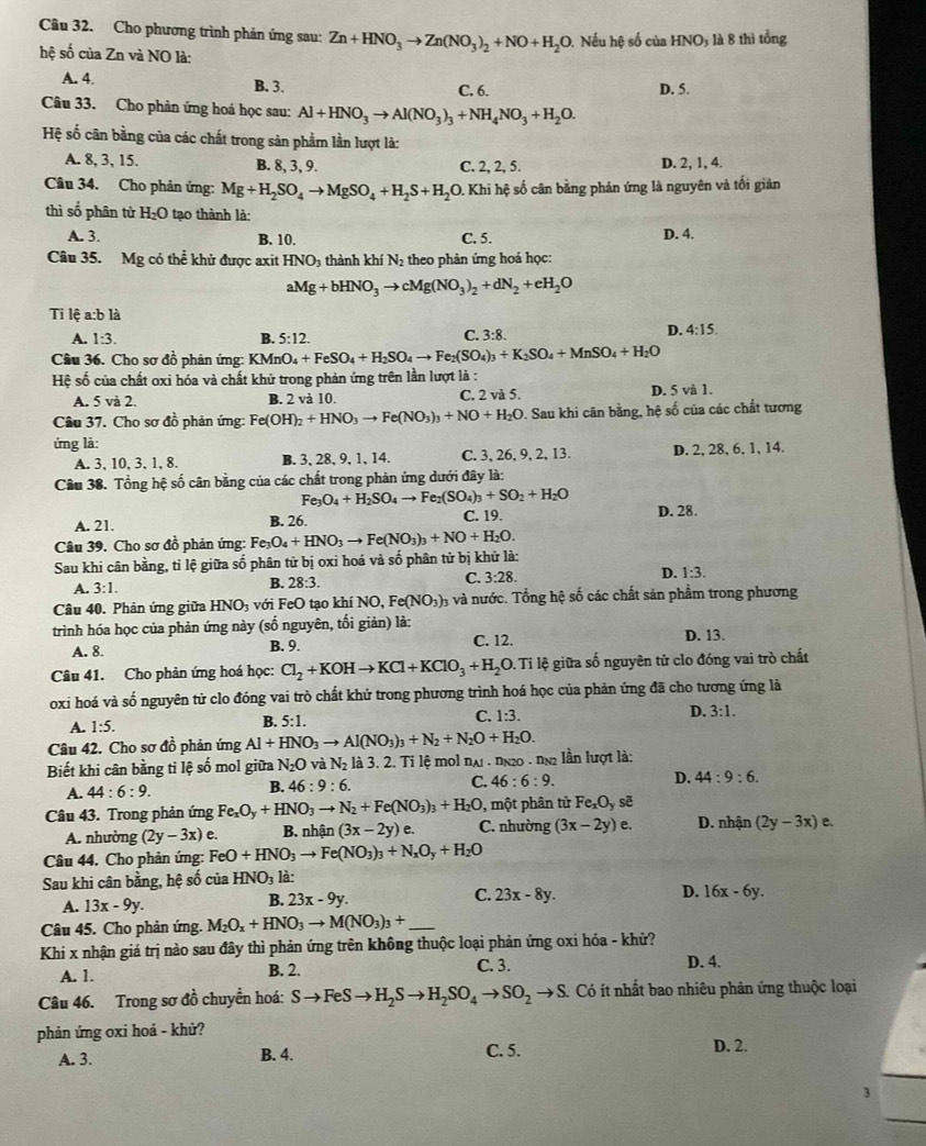 Cho phương trình phản ứng sau: Zn+HNO_3to Zn(NO_3)_2+NO+H_2O 9. Nếu hệ số của HNO3 là 8 thì tổng
hệ số của Zn và NO là:
A. 4. B. 3. C. 6. D. 5.
Câu 33. Cho phản ứng hoá học sau: Al+HNO_3to Al(NO_3)_3+NH_4NO_3+H_2O.
Hệ số cân bằng của các chất trong sản phẩm lần lượt là:
A. 8, 3, 15. B. 8, 3, 9. C. 2, 2, 5. D. 2, 1, 4.
Câu 34. Cho phản ứng: Mg+H_2SO_4to MgSO_4+H_2S+H_2O 1. Khi hệ số cân bằng phản ứng là nguyên và tối giản
thì số phân tử H_2O tạo thành là: D. 4.
A. 3. B. 10. C. 5.
Câu 35. Mg có thể khủ được axit HNO_3 thành khí N_2 theo phản ứng hoá học:
aMg+bHNO_3to cMg(NO_3)_2+dN_2+eH_2O
Ti lệ a:b là
A. 1:3. B. 5:12.
C. 3:8. D. 4:15.
Câu 36. Cho sơ đồ phản ứng: KMnO. O_4+FeSO_4+H_2SO_4to Fe_2(SO_4)_3+K_2SO_4+MnSO_4+H_2O
Hệ số của chất oxi hóa và chất khủ trong phản ứng trên lần lượt là :
A. 5 và 2. B. 2 và 10. C. 2 và 5. D. 5 và 1.
Câu 37. Cho sơ đồ phản ứng: Fe( Fe(OH)_2+HNO_3to Fe(NO_3)_3+NO+H_2O 9. Sau khi cân bằng, hệ số của các chất tương
ứng là:
A. 3, 10, 3, 1, 8. B. 3, 28, 9, 1, 14. C. 3, 26, 9, 2, 13. D. 2, 28, 6, 1, 14.
Câu 38. Tổng hệ số cân bằng của các chất trong phản ứng dưới đây là:
Fe_3O_4+H_2SO_4to Fe_2(SO_4)_3+SO_2+H_2O
A. 21. B. 26. C. 19. D. 28.
Câu 39. Cho sơ đồ phản ứng: Fe_3O_4+HNO_3to Fe(NO_3)_3+NO+H_2O.
Sau khi cân bằng, tỉ lệ giữa số phân tử bị oxi hoá và số phân tử bị khử là:
C. 3:28.
D. 1:3.
A. 3:1.
B. 28:3.
Câu 40. Phản ứng giữa HNO với FeO tạo khí NO, Fe(NO_3) 3 và nước. Tổng hệ số các chất sản phẩm trong phương
trình hóa học của phản ứng này (số nguyên, tối giản) là:
A. 8. B. 9. C. 12. D. 13.
Câu 41. Cho phản ứng hoá học: Cl_2+KOHto KCl+KClO_3+H_2O 0. Ti lệ giữa số nguyên tử clo đóng vai trò chất
oxi hoá và số nguyên tử clo đóng vai trò chất khử trong phương trình hoá học của phản ứng đã cho tương ứng là
C. 1:3.
A. 1:5.
B. 5:1.
D. 3:1.
Câu 42. Cho sơ đồ phản ứng Al+HNO_3to Al(NO_3)_3+N_2+N_2O+H_2O.
Biết khi cân bằng tỉ lệ số mol giữa N_2O và N_2 là 3. 2. Ti lệ mol nại . nn20 . nn2 lần lượt là:
D. 44:9:6.
A. 44:6:9.
B. 46:9:6.
C. 46:6:9.
Câu 43. Trong phản ứng Fe_xO_y+HNO_3to N_2+Fe(NO_3)_3+H_2O, C. nhường , một phân tử Fe_xO_y sẽ D. nhận (2y-3x) e.
A. nhường (2y-3x) e. B. nhận (3x-2y) e.
(3x-2y)e.
Câu 44. Cho phản ứng: FeO+HNO_3to Fe(NO_3)_3+N_xO_y+H_2O
Sau khi cân bằng, hệ số của HNO_3 là:
A. 13x-9y.
B. 23x-9y.
C. 23x-8y. D. 16x-6y.
Câu 45. Cho phản ứng. M_2O_x+HNO_3to M(NO_3)_3+ _
Khi x nhận giá trị nào sau đây thì phản ứng trên không thuộc loại phản ứng oxi hóa - khử?
A. 1. B. 2. C. 3. D. 4.
Câu 46. Trong sơ đồ chuyển hoá: Sto FeSto H_2Sto H_2SO_4to SO_2to S. Có ít nhất bao nhiêu phản ứng thuộc loại
phản ứng oxi hoá - khử?
A. 3. B. 4. C. 5. D. 2.
3