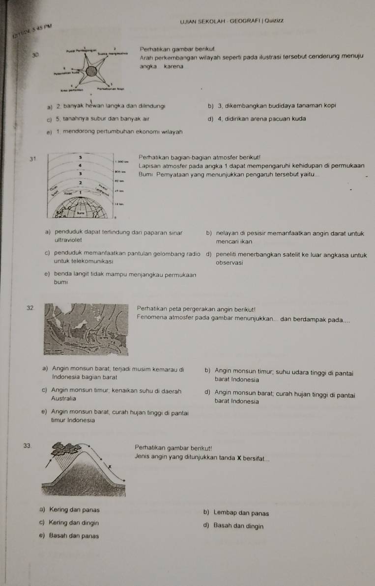 UJIAN SEKOLAH - GEOGRAFI | Quizizz
12/11/24, 5 45 PM
Perhatikan gambar berikut
30
Arah perkembangan wilayah seperti pada ilustrasi tersebut cenderung menuju
angka karena
a) 2. banyak hewan langka dan dilındungi b) 3. dikembangkan budidaya tanaman kopi
c) 5. tanahnya subur dan banyak air d) 4. didirikan arena pacuan kuda
e) 1. mendorong pertumbuhan ekonomi wilayah
31 Perhatikan bagian-bagian atmosfer berikut!
Lapisan atmosfer pada angka 1 dapat mempengaruhi kehidupan di permukaan
Bum Peryataan yang menunjukkan pengaruh tersebut yaitu...
a) penduduk dapat terlindung dan paparan sinar b) nelayan di pesisir memanfaatkan angin darat untuk
ultraviolet mencari ikan
c) penduduk memanfaatkan pantulan gelombang radio d) peneliti menerbangkan satelit ke luar angkasa untuk
untuk telekomunikasi observasi
e) benda langit tidak mampu menjangkau permukaan
bumi
32Perhatikan peta pergerakan angin berikut!
Fenomena atmosfer pada gambar menunjukkan... dan berdampak pada....
a) Angin monsun barat, terjadi musim kemarau di b) Angin monsun timur; suhu udara tinggi di pantai
Indonesia bagian barat barat Indonesia
c) Angin monsun timur; kenaikan suhu di daerah d) Angin monsun barat; curah hujan tinggi di pantai
Australia barat Indonesia
e) Angin monsun barat, curah hujan tinggi di pantai
timur Indonesia
33.Perhatikan gambar berikut!
Jenis angin yang ditunjukkan tanda X bersifat...
a) Kering dan panas b) Lembap dan panas
c) Kering dan dingin d) Basah dan dingin
e) Basah dan panas