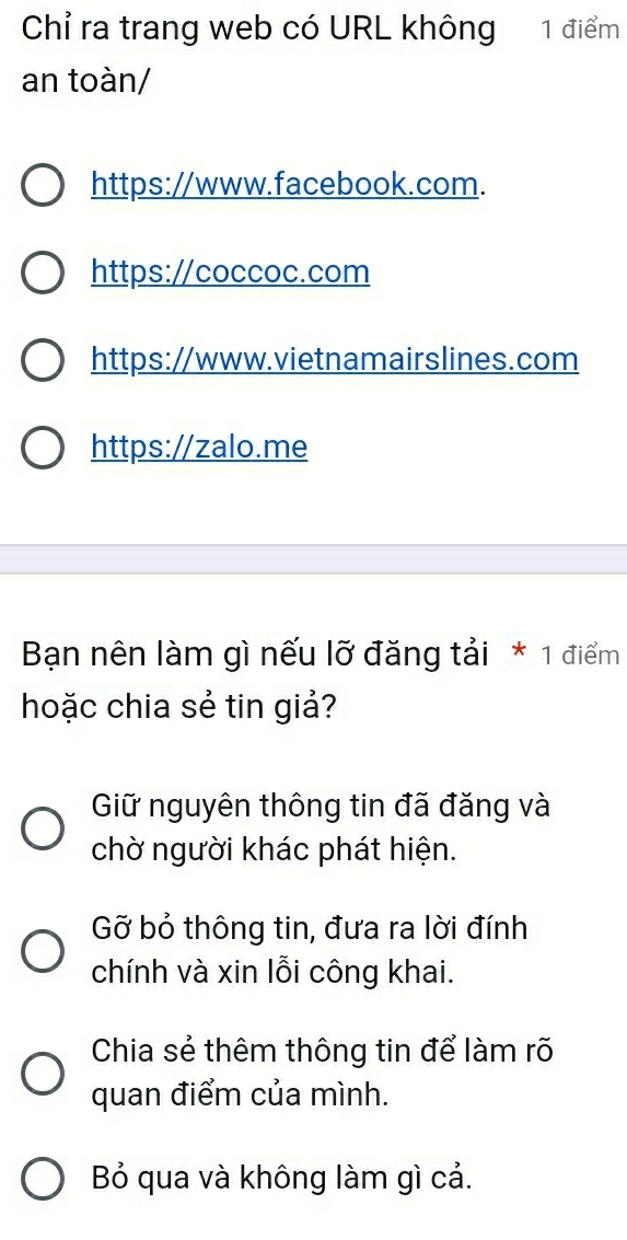 Chỉ ra trang web có URL không 1 điểm
an toàn/
https://www.facebook.com.
https://coccoc.com
https://www.vietnamairslines.com
https://zalo.me
Bạn nên làm gì nếu lỡ đăng tải * 1 điểm
hoặc chia sẻ tin giả?
Giữ nguyên thông tin đã đăng và
chờ người khác phát hiện.
Gỡ bỏ thông tin, đưa ra lời đính
chính và xin lỗi công khai.
Chia sẻ thêm thông tin để làm rõ
quan điểm của mình.
Bỏ qua và không làm gì cả.