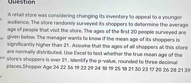 retail store was considering changing its inventory to appeal to a younger 
audience. The store randomly surveyed its shoppers to determine the average 
age of people that visit the store. The ages of the first 20 people surveyed are 
er given below. The manager wants to know if the mean age of its shoppers is 
significantly higher than 21. Assume that the ages of all shoppers at this store 
are normally distributed. Use Excel to test whether the true mean age of the 
per store's shoppers is over 21. Identify the p -value, rounded to three decimal 
places.Shopper Age 24 22 36 19 22 29 24 18 19 25 18 21 30 23 17 20 26 28 21 39