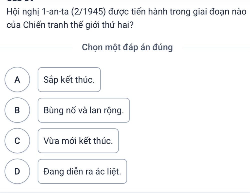 Hội nghị 1-an-ta (2/1945) được tiến hành trong giai đoạn nào
của Chiến tranh thế giới thứ hai?
Chọn một đáp án đúng
A Sắp kết thúc.
B Bùng nổ và lan rộng.
C Vừa mới kết thúc.
D Đang diễn ra ác liệt.