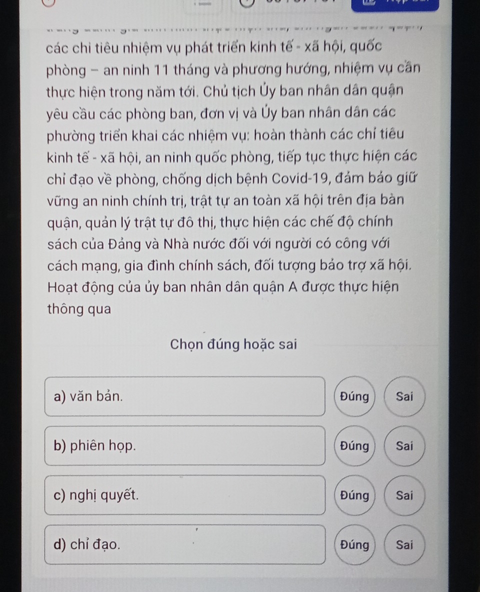 các chi tiêu nhiệm vụ phát triển kinh tế - xã hội, quốc 
phòng - an ninh 11 tháng và phương hướng, nhiệm vụ cần 
thực hiện trong năm tới. Chủ tịch Ủy ban nhân dân quận 
yêu cầu các phòng ban, đơn vị và Ủy ban nhân dân các 
phường triển khai các nhiệm vụ: hoàn thành các chỉ tiêu 
kinh tế - xã hội, an ninh quốc phòng, tiếp tục thực hiện các 
chỉ đạo về phòng, chống dịch bệnh Covid-19, đám bảo giữ 
vững an ninh chính trị, trật tự an toàn xã hội trên địa bàn 
quận, quản lý trật tự đô thị, thực hiện các chế độ chính 
sách của Đảng và Nhà nước đối với người có công với 
cách mạng, gia đình chính sách, đối tượng báo trợ xã hội. 
Hoạt động của ủy ban nhân dân quận A được thực hiện 
thông qua 
Chọn đúng hoặc sai 
a) văn bản. Đúng Sai 
b) phiên họp. Đúng Sai 
c) nghị quyết. Đúng Sai 
d) chỉ đạo. Đúng Sai