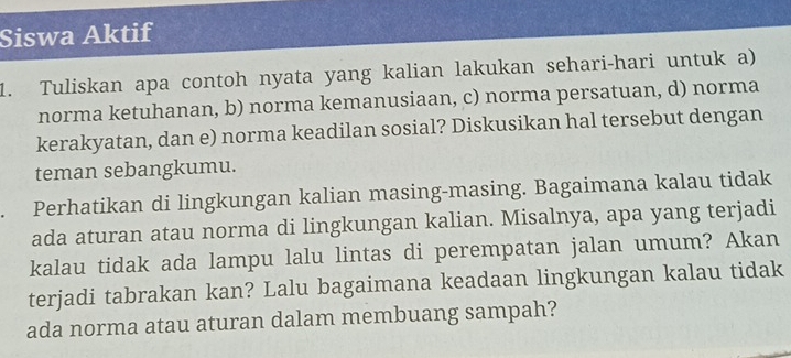 Siswa Aktif 
1. Tuliskan apa contoh nyata yang kalian lakukan sehari-hari untuk a) 
norma ketuhanan, b) norma kemanusiaan, c) norma persatuan, d) norma 
kerakyatan, dan e) norma keadilan sosial? Diskusikan hal tersebut dengan 
teman sebangkumu. 
Perhatikan di lingkungan kalian masing-masing. Bagaimana kalau tidak 
ada aturan atau norma di lingkungan kalian. Misalnya, apa yang terjadi 
kalau tidak ada lampu lalu lintas di perempatan jalan umum? Akan 
terjadi tabrakan kan? Lalu bagaimana keadaan lingkungan kalau tidak 
ada norma atau aturan dalam membuang sampah?