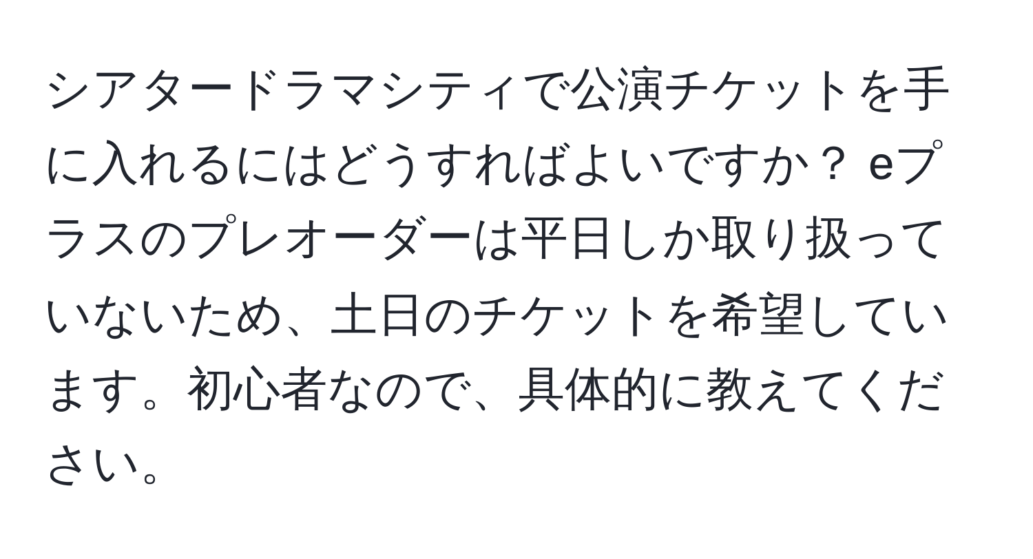 シアタードラマシティで公演チケットを手に入れるにはどうすればよいですか？ eプラスのプレオーダーは平日しか取り扱っていないため、土日のチケットを希望しています。初心者なので、具体的に教えてください。