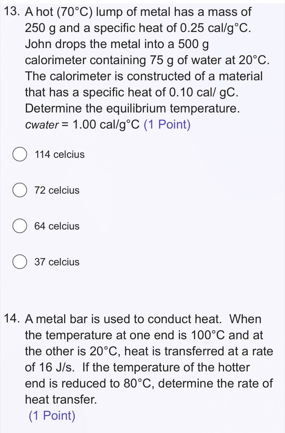 A hot (70°C) lump of metal has a mass of
250 g and a specific heat of 0.25cal/g°C. 
John drops the metal into a 500 g
calorimeter containing 75 g of water at 20°C. 
The calorimeter is constructed of a material
that has a specific heat of 0.10 cal/ gC.
Determine the equilibrium temperature.
cwater =1.00cal/g°C (1 Point)
114 celcius
72 celcius
64 celcius
37 celcius
14. A metal bar is used to conduct heat. When
the temperature at one end is 100°C and at
the other is 20°C , heat is transferred at a rate
of 16 J/s. If the temperature of the hotter
end is reduced to 80°C , determine the rate of
heat transfer.
(1 Point)