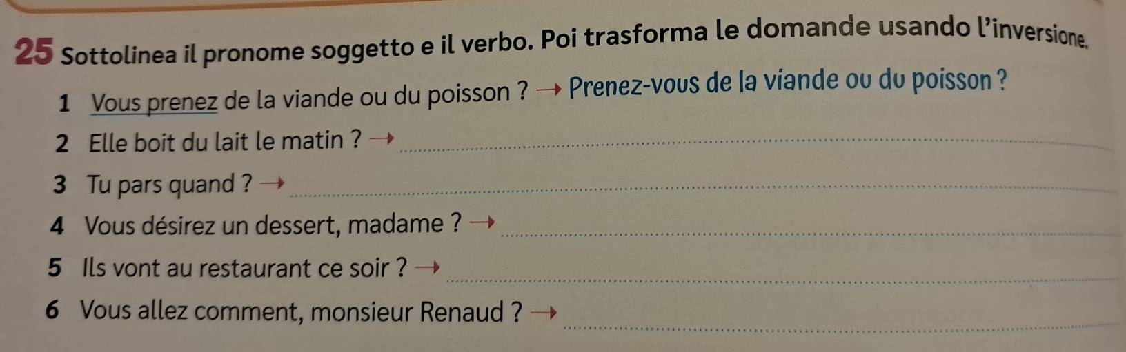 Sottolinea il pronome soggetto e il verbo. Poi trasforma le domande usando l’inversione, 
1 Vous prenez de la viande ou du poisson ? → Prenez-vous de la viande ou du poisson ? 
2 Elle boit du lait le matin ?_ 
3 Tu pars quand ?_ 
4 Vous désirez un dessert, madame ?_ 
_ 
5 Ils vont au restaurant ce soir ? 
_ 
6 Vous allez comment, monsieur Renaud ?