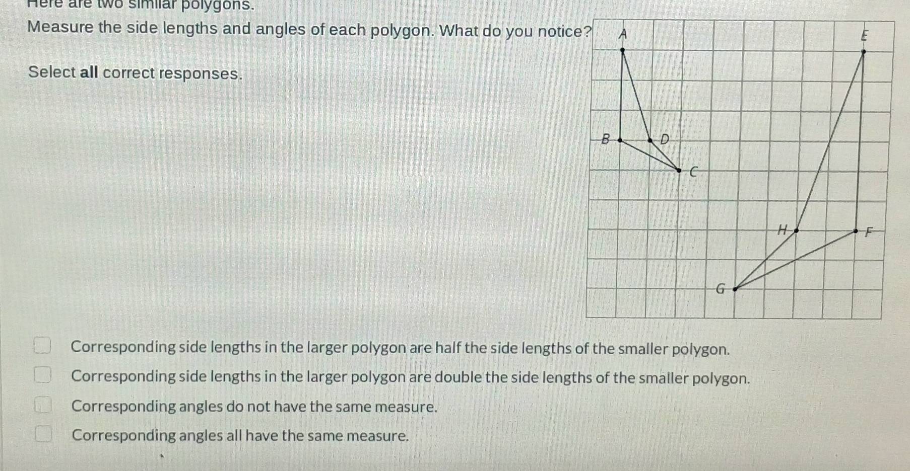 Here are two simiiar polygons.
Measure the side lengths and angles of each polygon. What do you notice?
Select all correct responses.
Corresponding side lengths in the larger polygon are half the side lengths of the smaller polygon.
Corresponding side lengths in the larger polygon are double the side lengths of the smaller polygon.
Corresponding angles do not have the same measure.
Corresponding angles all have the same measure.