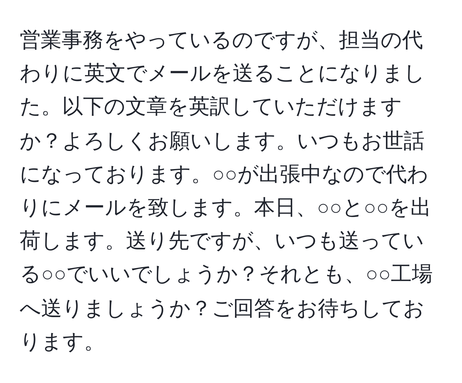 営業事務をやっているのですが、担当の代わりに英文でメールを送ることになりました。以下の文章を英訳していただけますか？よろしくお願いします。いつもお世話になっております。○○が出張中なので代わりにメールを致します。本日、○○と○○を出荷します。送り先ですが、いつも送っている○○でいいでしょうか？それとも、○○工場へ送りましょうか？ご回答をお待ちしております。