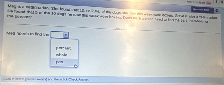 Nov 21 - 11:59 pm
Question Help 。
Meg is a veterinarian. She found that 10, or 20%, of the dogs she saw this week were boxers. Steve is also a veterinarian.
the percent?
He found that 5 of the 10 dogs he saw this week were boxers. Does each person need to find the part, the whole, or
Meg needs to find the □ v
percent.
whole.
part.
Click to select your answer(s) and then click Check Answer.