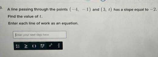 A line passing through the points (-4,-1) and (3,t) has a slope equal to -2. 
Find the value of . 
Enter each line of work as an equation. 
Entar your next step here 
) a^b  a/b 