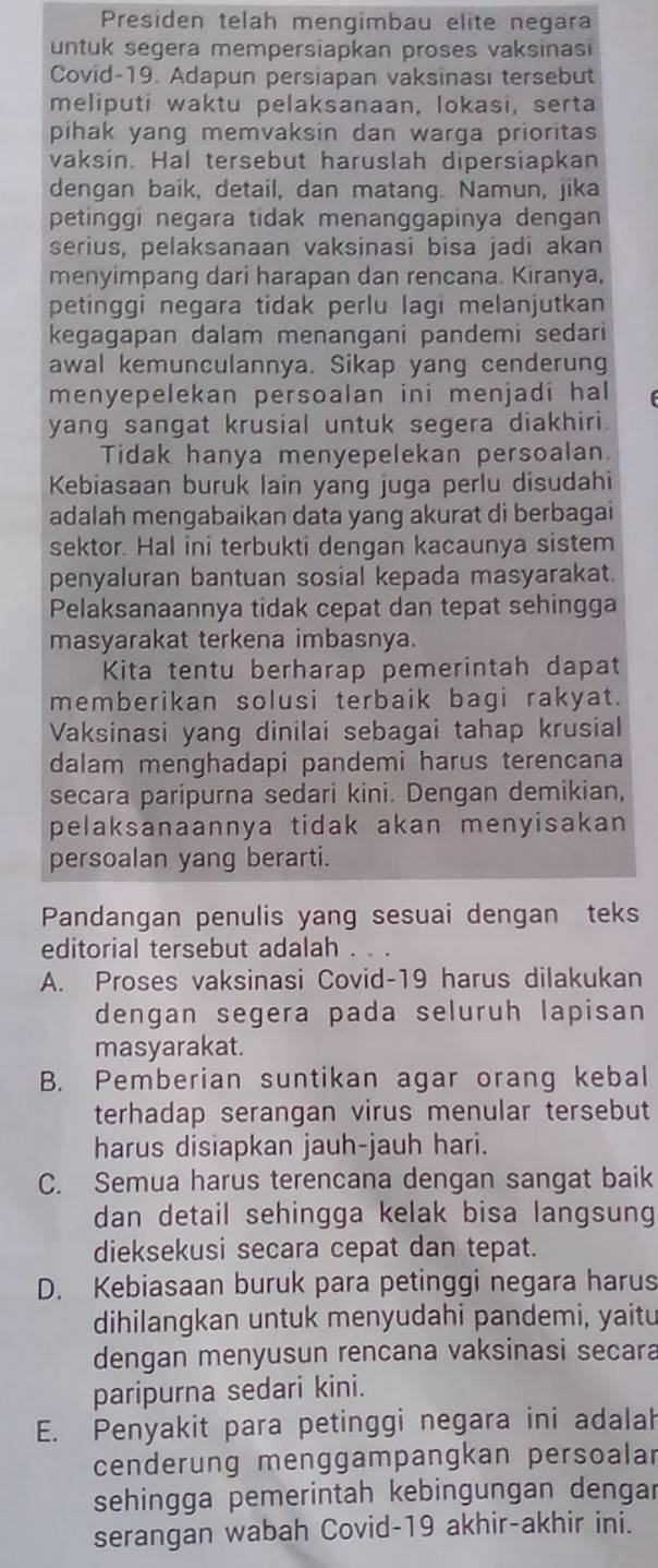 Presiden telah mengimbau elite negara
untuk segera mempersiapkan proses vaksinasi
Covid-19. Adapun persiapan vaksinasi tersebut
meliputi waktu pelaksanaan, lokasi, serta
pihak yang memvaksin dan warga prioritas
vaksin. Hal tersebut haruslah dipersiapkan
dengan baik, detail, dan matang. Namun, jika
petinggi negara tidak menanggapinya dengan
serius, pelaksanaan vaksinasi bisa jadi akan
menyimpang dari harapan dan rencana. Kiranya,
petinggi negara tidak perlu lagi melanjutkan
kegagapan dalam menangani pandemi sedari
awal kemunculannya. Sikap yang cenderung
menyepelekan persoalan ini menjadi hal
yang sangat krusial untuk segera diakhiri.
Tidak hanya menyepelekan persoalan.
Kebiasaan buruk lain yang juga perlu disudahi
adalah mengabaikan data yang akurat di berbagai
sektor. Hal ini terbukti dengan kacaunya sistem
penyaluran bantuan sosial kepada masyarakat.
Pelaksanaannya tidak cepat dan tepat sehingga
masyarakat terkena imbasnya.
Kita tentu berharap pemerintah dapat
memberikan solusi terbaik bagi rakyat.
Vaksinasi yang dinilai sebagai tahap krusial
dalam menghadapi pandemi harus terencana
secara paripurna sedari kini. Dengan demikian,
pelaksanaannya tidak akan menyisakan
persoalan yang berarti.
Pandangan penulis yang sesuai dengan teks
editorial tersebut adalah . . .
A. Proses vaksinasi Covid-19 harus dilakukan
dengan segera pada seluruh lapisan
masyarakat.
B. Pemberian suntikan agar orang kebal
terhadap serangan virus menular tersebut
harus disiapkan jauh-jauh hari.
C. Semua harus terencana dengan sangat baik
dan detail sehingga kelak bisa langsung
dieksekusi secara cepat dan tepat.
D. Kebiasaan buruk para petinggi negara harus
dihilangkan untuk menyudahi pandemi, yaitu
dengan menyusun rencana vaksinasi secara
paripurna sedari kini.
E. Penyakit para petinggi negara ini adalah
cenderung menggampangkan persoalar
sehingga pemerintah kebingungan dengar
serangan wabah Covid-19 akhir-akhir ini.