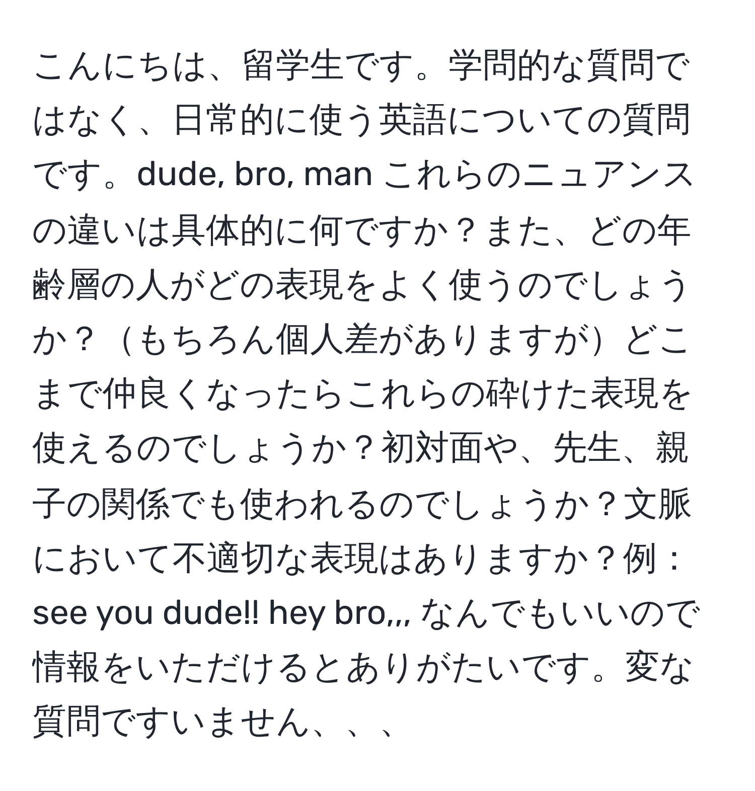 こんにちは、留学生です。学問的な質問ではなく、日常的に使う英語についての質問です。dude, bro, man これらのニュアンスの違いは具体的に何ですか？また、どの年齢層の人がどの表現をよく使うのでしょうか？もちろん個人差がありますがどこまで仲良くなったらこれらの砕けた表現を使えるのでしょうか？初対面や、先生、親子の関係でも使われるのでしょうか？文脈において不適切な表現はありますか？例：see you dude!! hey bro,,, なんでもいいので情報をいただけるとありがたいです。変な質問ですいません、、、