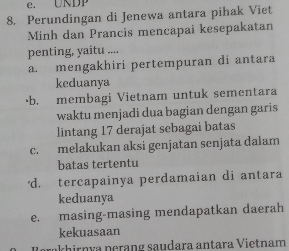 e. UNDP
8. Perundingan di Jenewa antara pihak Viet
Minh dan Prancis mencapai kesepakatan
penting, yaitu ....
a. mengakhiri pertempuran di antara
keduanya
·b. membagi Vietnam untuk sementara
waktu menjadi dua bagian dengan garis
lintang 17 derajat sebagai batas
c. melakukan aksi genjatan senjata dalam
batas tertentu
'd. tercapainya perdamaian di antara
keduanya
e. masing-masing mendapatkan daerah
kekuasaan
Rerakhirnía perang saudara antara Vietnam