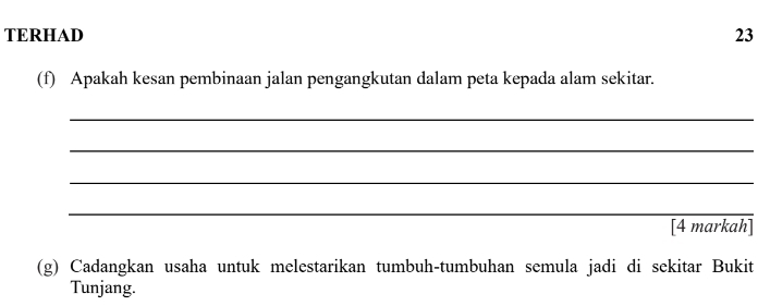 TERHAD 23 
(f) Apakah kesan pembinaan jalan pengangkutan dalam peta kepada alam sekitar. 
_ 
_ 
_ 
_ 
[4 markah] 
(g) Cadangkan usaha untuk melestarikan tumbuh-tumbuhan semula jadi di sekitar Bukit 
Tunjang.