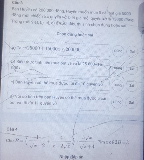 Bạn Huyền có 200 000 đồng, Huyền muốn mua 5 cái bứt giá 5000
đồng một chiếc và x quyển vở, biết giá mỗi quyển vớ là 15000 đồng
Trong mỗi ý a), b), c), d) ở dưới đây, thí sinh chọn đúng hoặc sai.
Chọn đùng hoặc sai
a) Ta cos 25000+15000x≤slant 200000 Đúng Sai
b) Biểu thức tính tiền mua bút và vớ là 25000+75
000x Đụng Sai
c) Bạn Huyên có thể mua được tối đa 10 quyển vở Đủng Sai
d) Với số tiền trên bạn Huyền có thể mua được 5 cái
bút và tối đa 11 quyến vở Đúng Sal
Câu 4
Cho B=( 1/sqrt(x)-2 + 4/x-2sqrt(x) )·  3sqrt(x)/sqrt(x)+4 . Tìm x đế 2B=3
Nhập đáp án