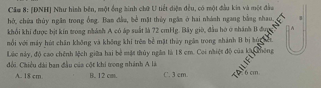 [ĐNH] Như hình bên, một ống hình chữ U tiết diện đều, có một đầu kín và một đầu
hở, chứa thủy ngân trong ống. Ban đầu, bề mặt thủy ngân ở hai nhánh ngang bằng nhau, B
khối khí được bịt kín trong nhánh A có áp suất là 72 cmHg. Bây giờ, đầu hở ở nhánh B được. A
nối với máy hút chân không và không khí trên bề mặt thủy ngân trong nhánh B bị húc thet.
Lúc này, độ cao chênh lệch giữa hai bề mặt thủy ngân là 18 cm. Coi nhiệt độ của kh không
đồi. Chiều dài ban đầu của cột khí trong nhánh A là
A. 18 cm. B. 12 cm. C. 3 cm.
6 cm.